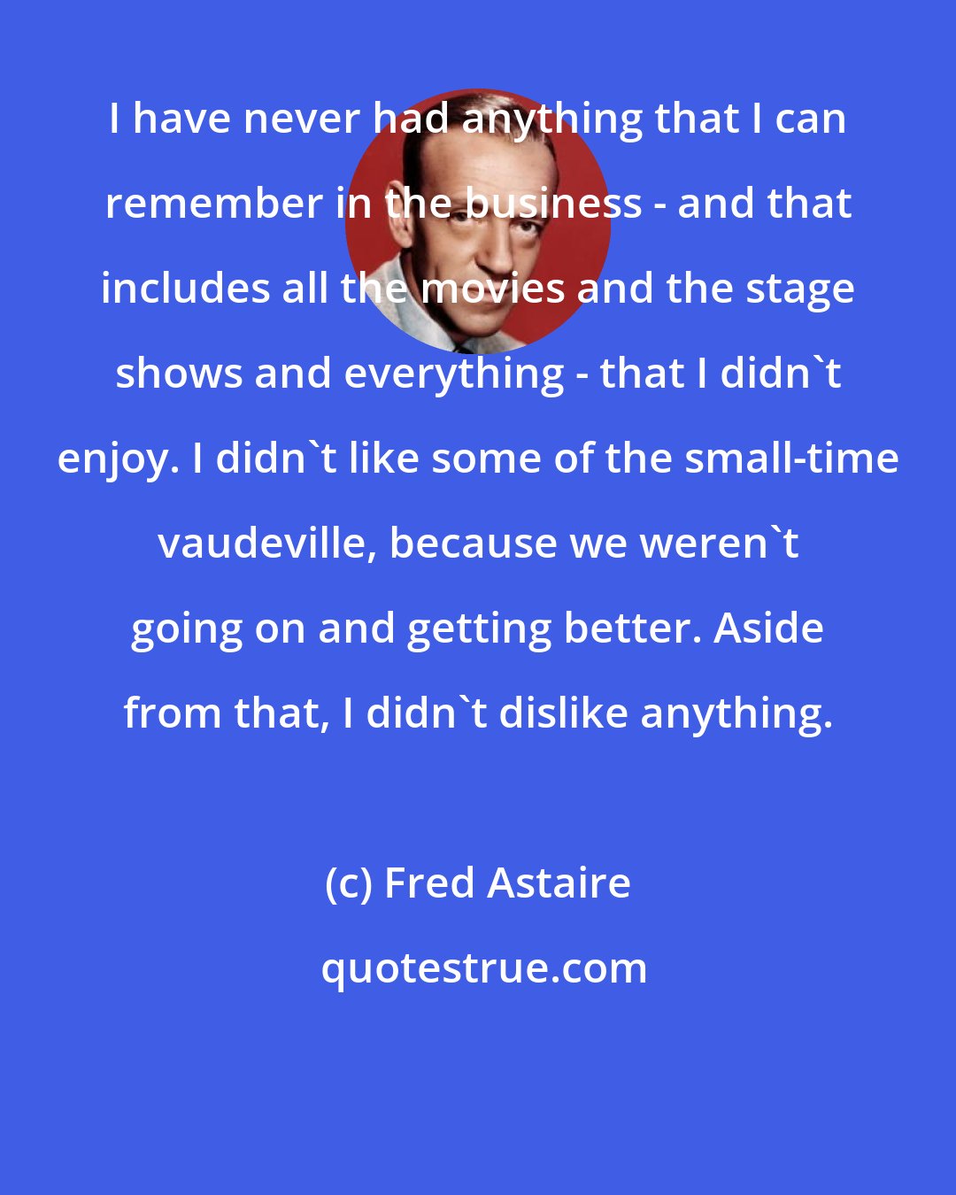 Fred Astaire: I have never had anything that I can remember in the business - and that includes all the movies and the stage shows and everything - that I didn't enjoy. I didn't like some of the small-time vaudeville, because we weren't going on and getting better. Aside from that, I didn't dislike anything.