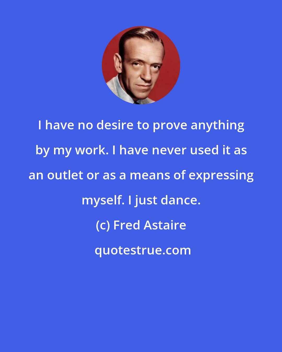 Fred Astaire: I have no desire to prove anything by my work. I have never used it as an outlet or as a means of expressing myself. I just dance.