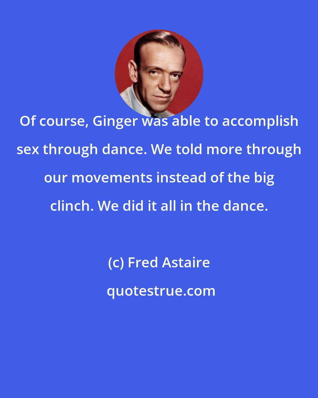 Fred Astaire: Of course, Ginger was able to accomplish sex through dance. We told more through our movements instead of the big clinch. We did it all in the dance.