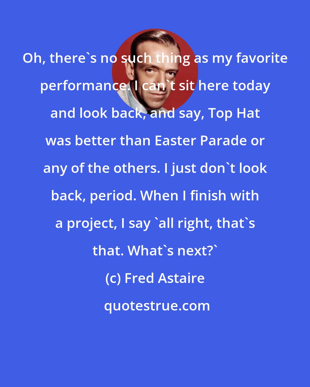 Fred Astaire: Oh, there's no such thing as my favorite performance. I can't sit here today and look back, and say, Top Hat was better than Easter Parade or any of the others. I just don't look back, period. When I finish with a project, I say 'all right, that's that. What's next?'