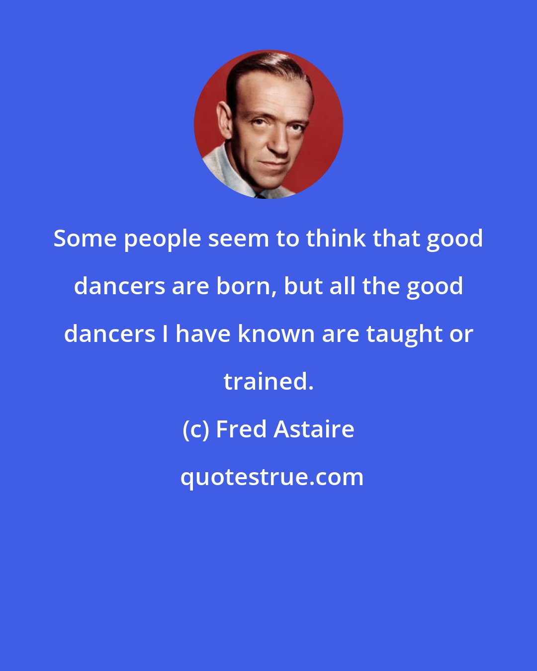 Fred Astaire: Some people seem to think that good dancers are born, but all the good dancers I have known are taught or trained.