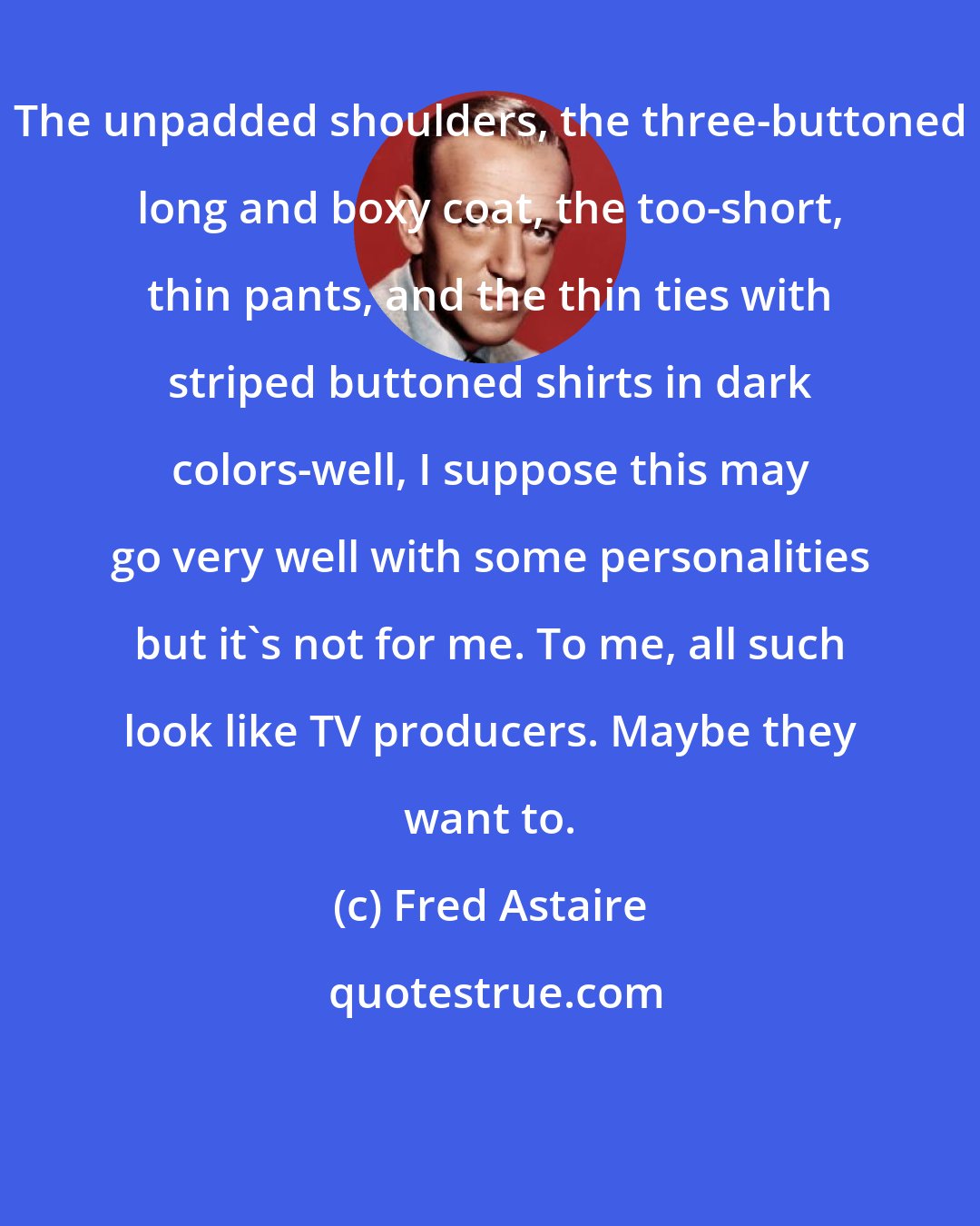 Fred Astaire: The unpadded shoulders, the three-buttoned long and boxy coat, the too-short, thin pants, and the thin ties with striped buttoned shirts in dark colors-well, I suppose this may go very well with some personalities but it's not for me. To me, all such look like TV producers. Maybe they want to.