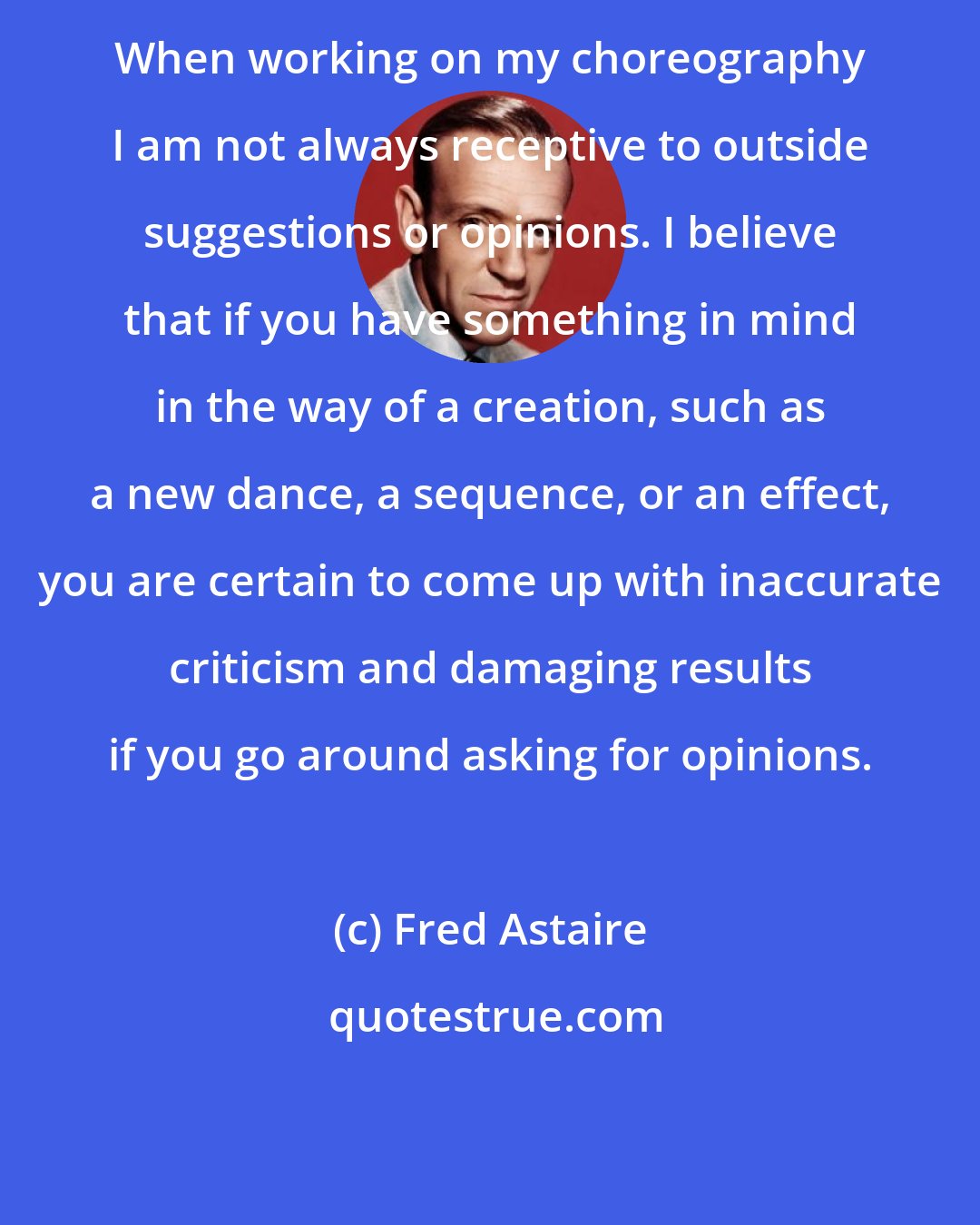 Fred Astaire: When working on my choreography I am not always receptive to outside suggestions or opinions. I believe that if you have something in mind in the way of a creation, such as a new dance, a sequence, or an effect, you are certain to come up with inaccurate criticism and damaging results if you go around asking for opinions.