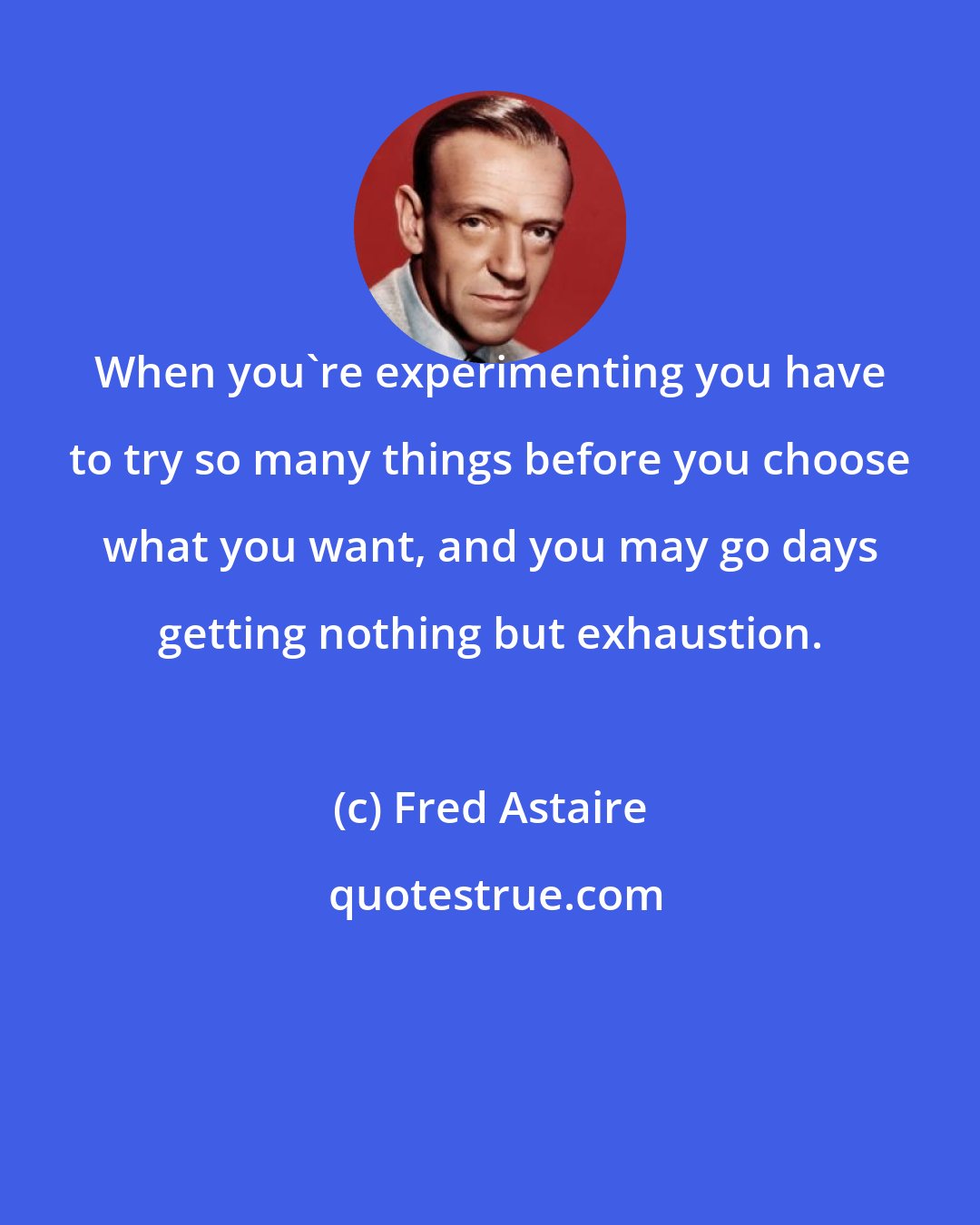 Fred Astaire: When you're experimenting you have to try so many things before you choose what you want, and you may go days getting nothing but exhaustion.