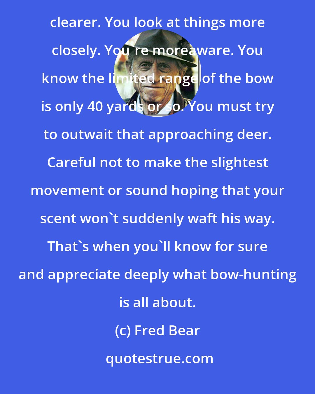 Fred Bear: When bow-hunting, you find you get closer to the woodland critters. The flora and the forest floor becomes clearer. You look at things more closely. You're moreaware. You know the limited range of the bow is only 40 yards or so. You must try to outwait that approaching deer. Careful not to make the slightest movement or sound hoping that your scent won't suddenly waft his way. That's when you'll know for sure and appreciate deeply what bow-hunting is all about.