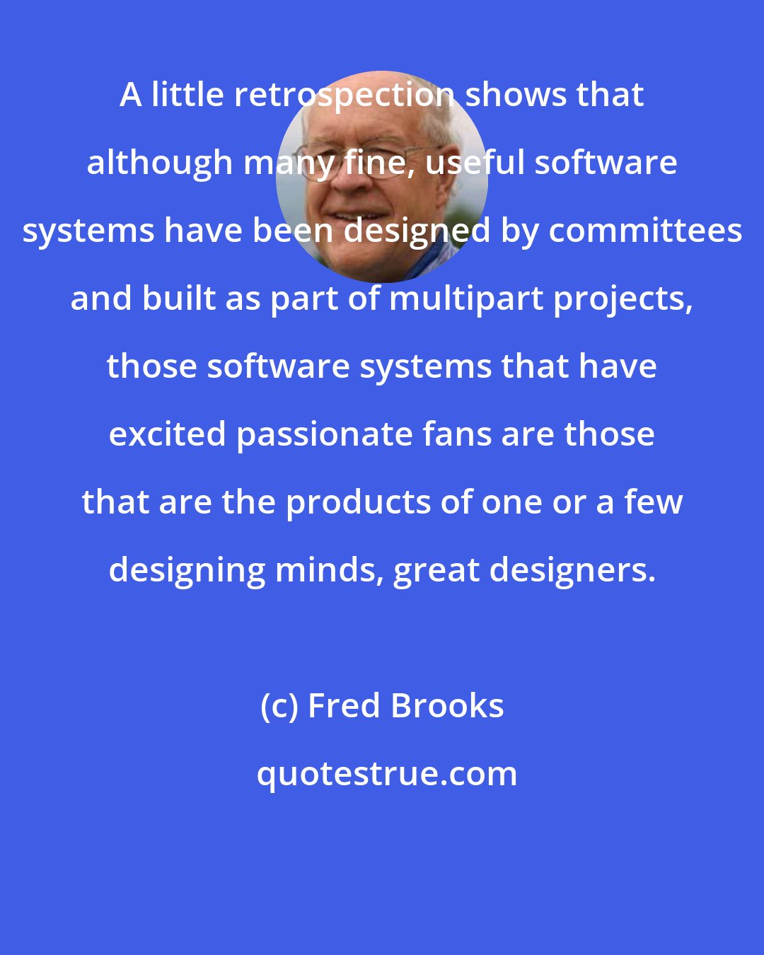 Fred Brooks: A little retrospection shows that although many fine, useful software systems have been designed by committees and built as part of multipart projects, those software systems that have excited passionate fans are those that are the products of one or a few designing minds, great designers.