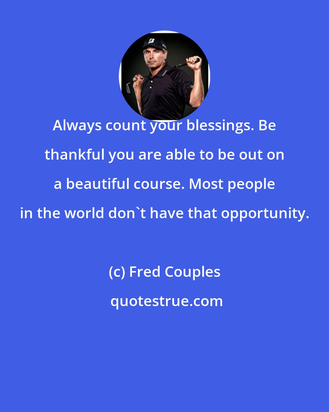 Fred Couples: Always count your blessings. Be thankful you are able to be out on a beautiful course. Most people in the world don't have that opportunity.
