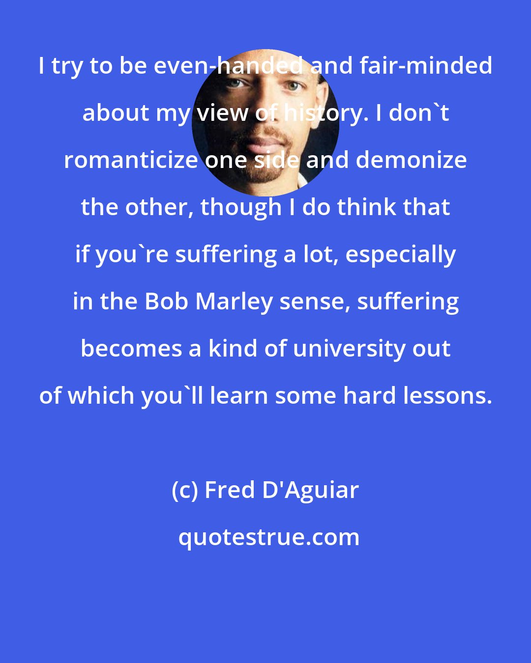 Fred D'Aguiar: I try to be even-handed and fair-minded about my view of history. I don't romanticize one side and demonize the other, though I do think that if you're suffering a lot, especially in the Bob Marley sense, suffering becomes a kind of university out of which you'll learn some hard lessons.