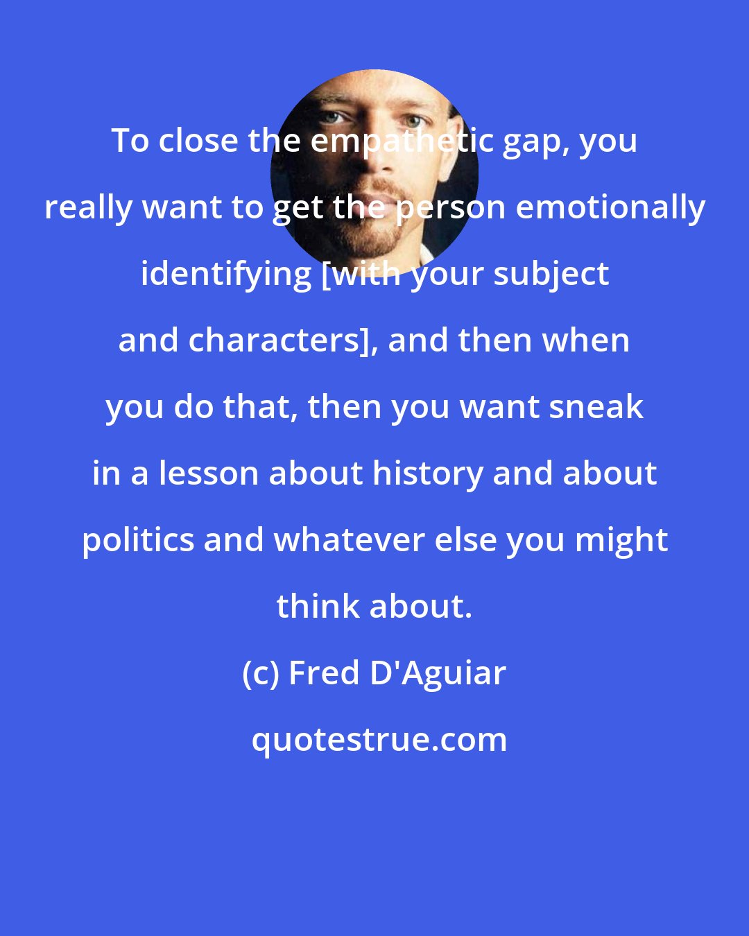Fred D'Aguiar: To close the empathetic gap, you really want to get the person emotionally identifying [with your subject and characters], and then when you do that, then you want sneak in a lesson about history and about politics and whatever else you might think about.