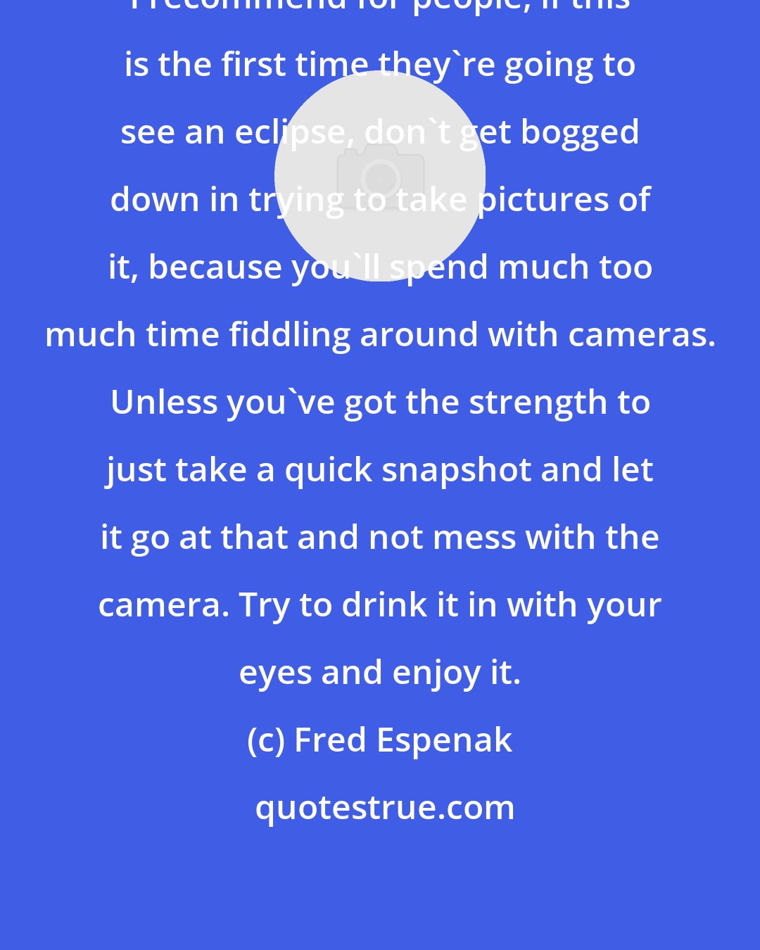 Fred Espenak: I recommend for people, if this is the first time they're going to see an eclipse, don't get bogged down in trying to take pictures of it, because you'll spend much too much time fiddling around with cameras. Unless you've got the strength to just take a quick snapshot and let it go at that and not mess with the camera. Try to drink it in with your eyes and enjoy it.