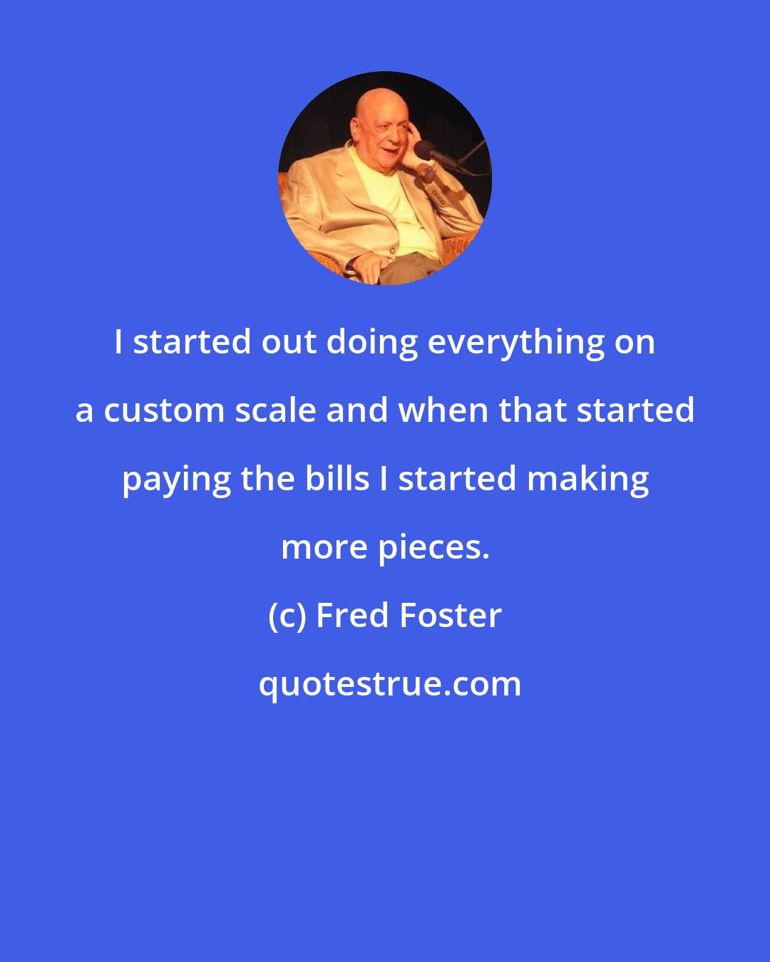 Fred Foster: I started out doing everything on a custom scale and when that started paying the bills I started making more pieces.