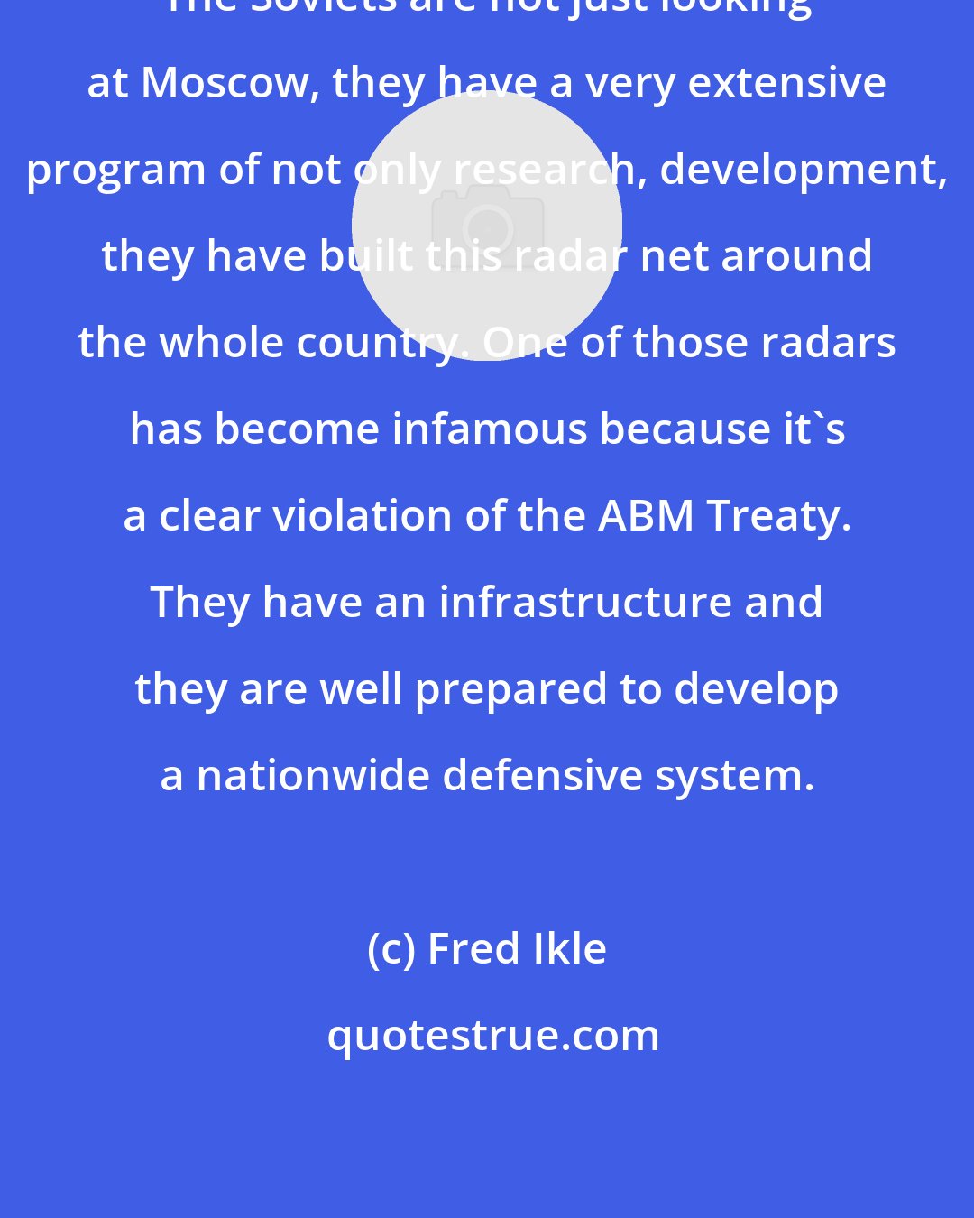 Fred Ikle: The Soviets are not just looking at Moscow, they have a very extensive program of not only research, development, they have built this radar net around the whole country. One of those radars has become infamous because it's a clear violation of the ABM Treaty. They have an infrastructure and they are well prepared to develop a nationwide defensive system.