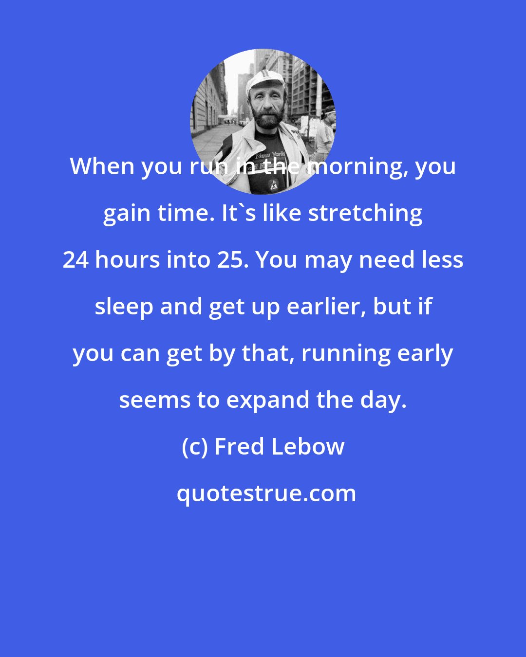 Fred Lebow: When you run in the morning, you gain time. It's like stretching 24 hours into 25. You may need less sleep and get up earlier, but if you can get by that, running early seems to expand the day.