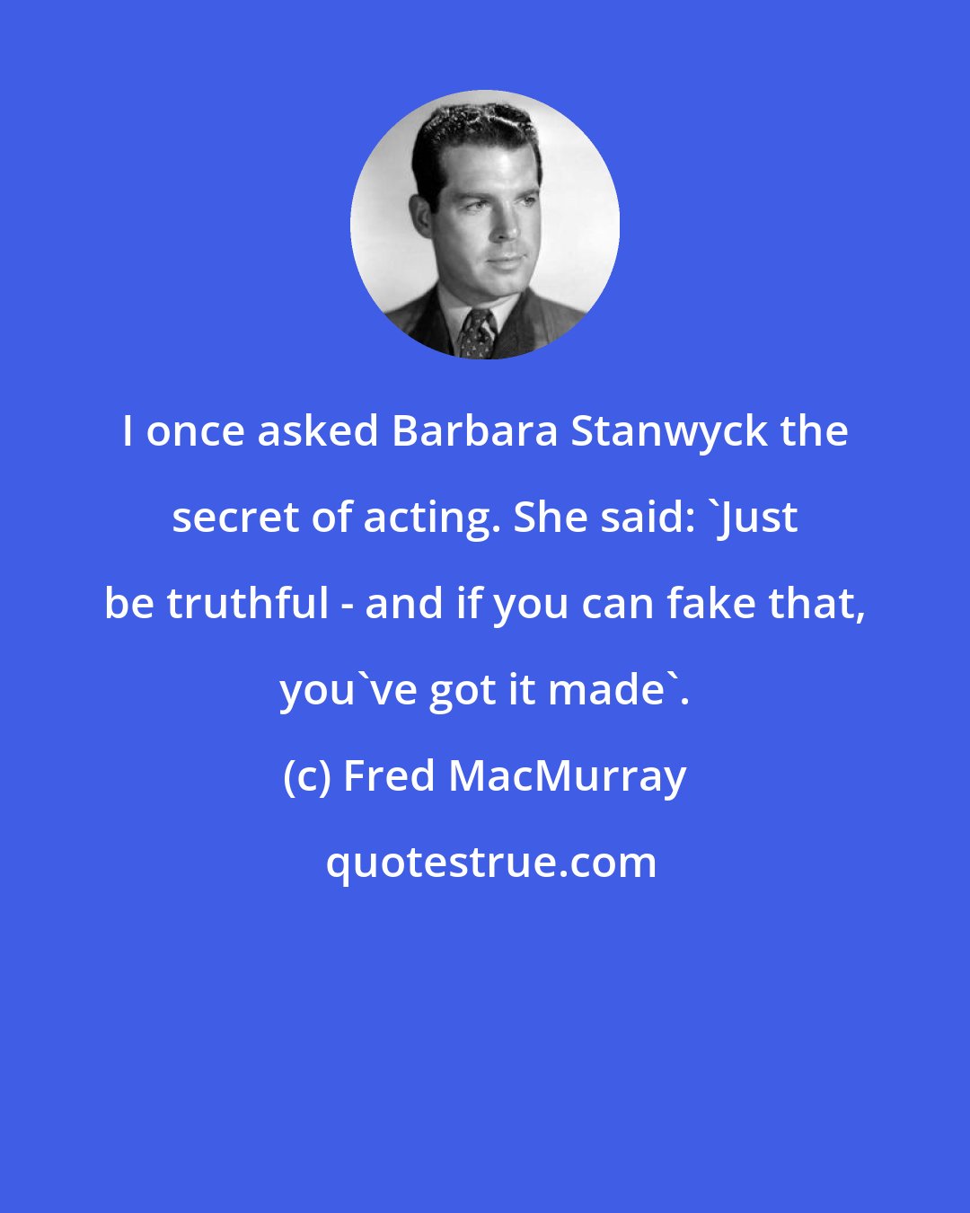 Fred MacMurray: I once asked Barbara Stanwyck the secret of acting. She said: 'Just be truthful - and if you can fake that, you've got it made'.