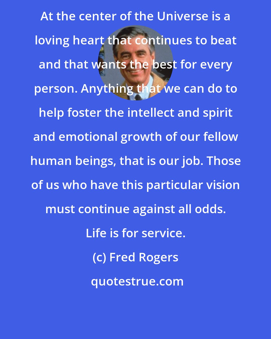 Fred Rogers: At the center of the Universe is a loving heart that continues to beat and that wants the best for every person. Anything that we can do to help foster the intellect and spirit and emotional growth of our fellow human beings, that is our job. Those of us who have this particular vision must continue against all odds. Life is for service.