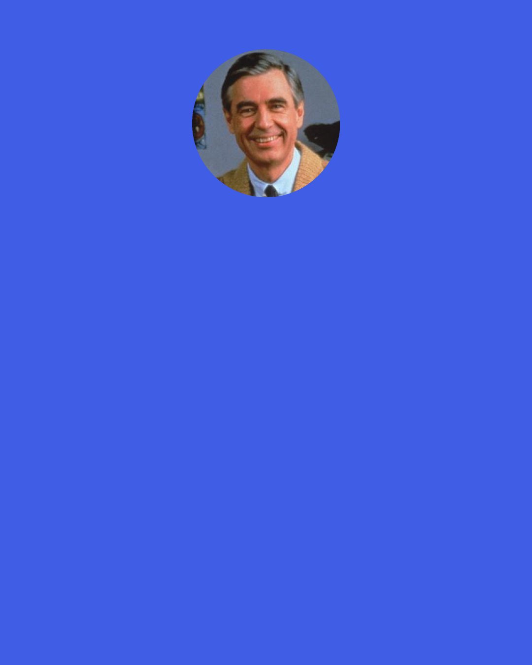 Fred Rogers: A young apprentice applied to a master carpenter for a job. The older man asked him, "Do you know your trade?" "Yes, sir!" the young man replied proudly. "Have you ever made a mistake?" the older man inquired. "No, sir!" the young man answered, feeling certain he would get the job. "Then there's no way I'm going to hire you," said the master carpenter, "because when you make one, you won't know how to fix it.