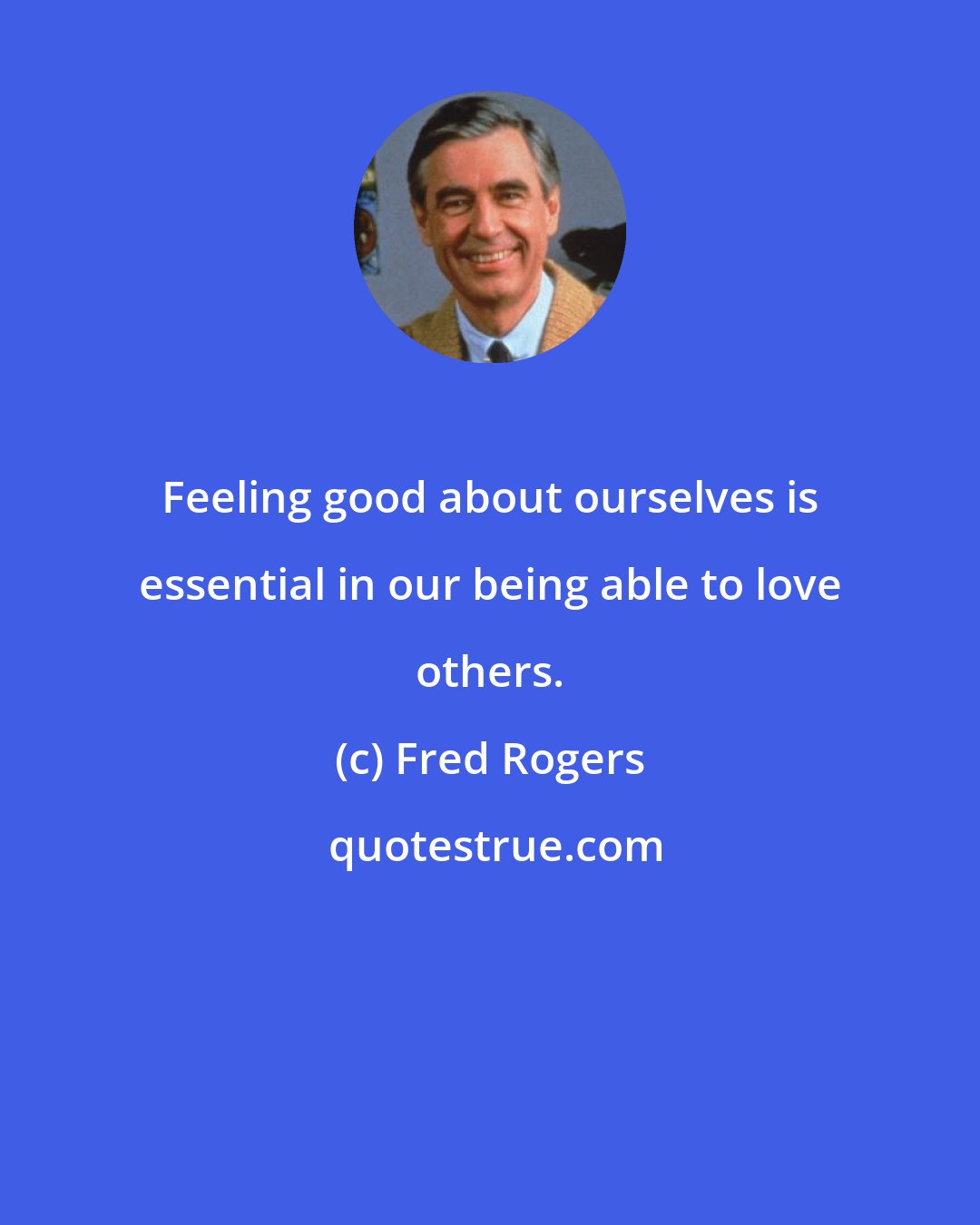 Fred Rogers: Feeling good about ourselves is essential in our being able to love others.