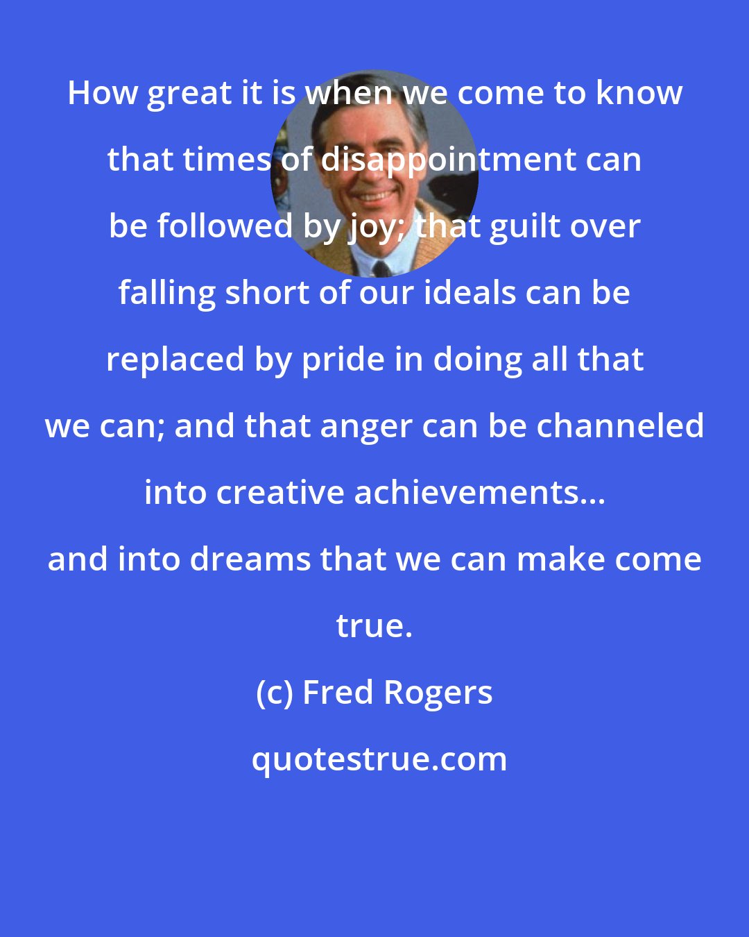 Fred Rogers: How great it is when we come to know that times of disappointment can be followed by joy; that guilt over falling short of our ideals can be replaced by pride in doing all that we can; and that anger can be channeled into creative achievements... and into dreams that we can make come true.