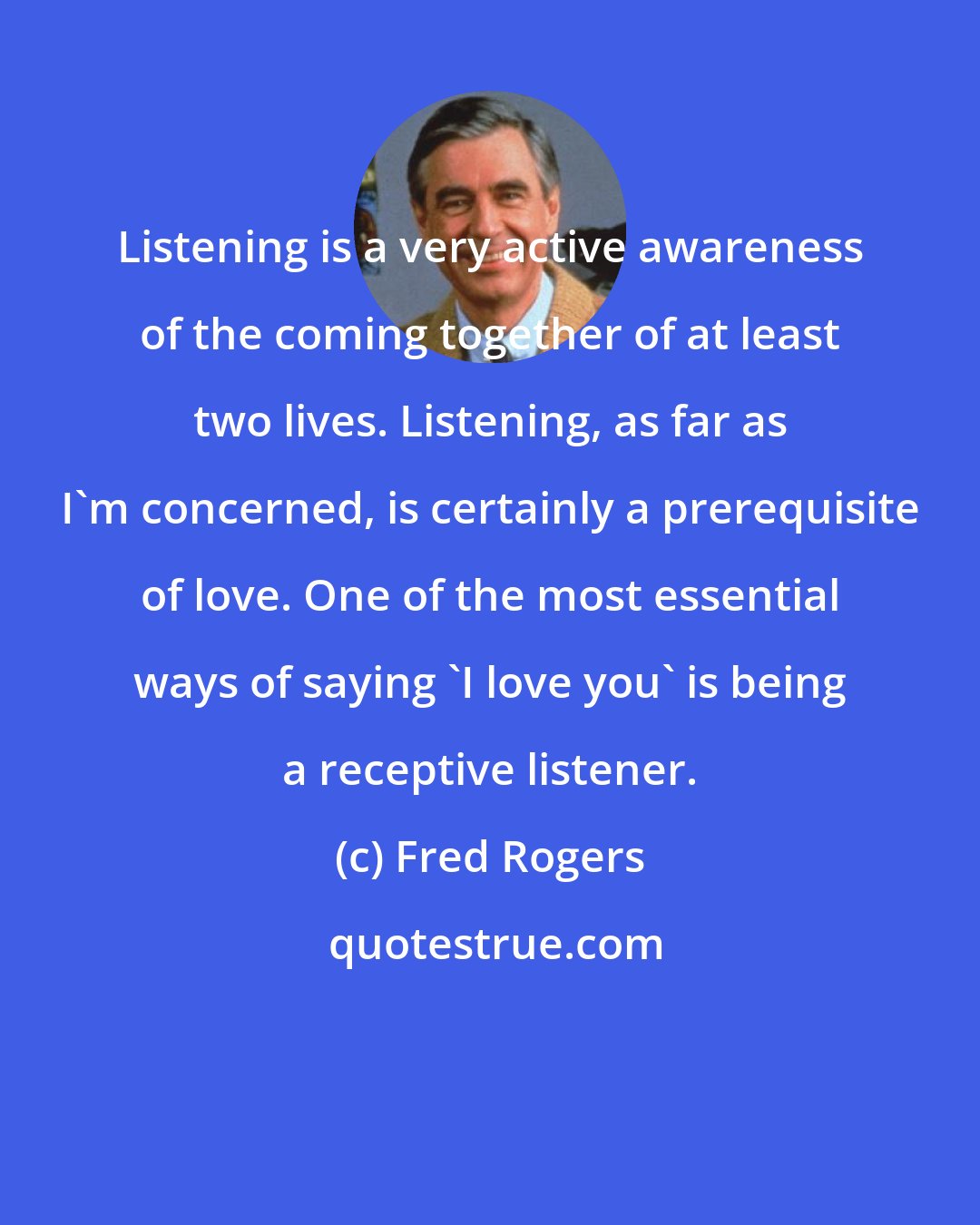 Fred Rogers: Listening is a very active awareness of the coming together of at least two lives. Listening, as far as I'm concerned, is certainly a prerequisite of love. One of the most essential ways of saying 'I love you' is being a receptive listener.