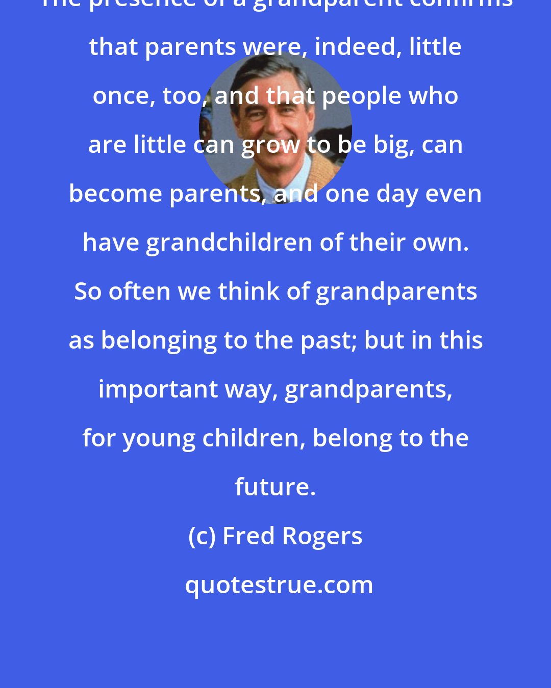 Fred Rogers: The presence of a grandparent confirms that parents were, indeed, little once, too, and that people who are little can grow to be big, can become parents, and one day even have grandchildren of their own. So often we think of grandparents as belonging to the past; but in this important way, grandparents, for young children, belong to the future.