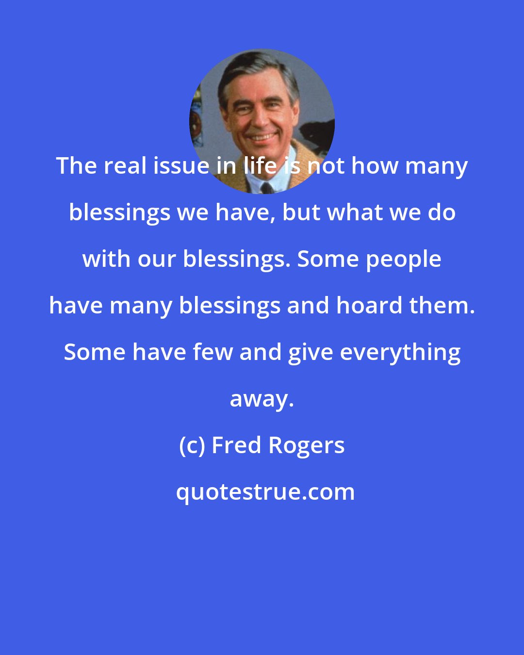 Fred Rogers: The real issue in life is not how many blessings we have, but what we do with our blessings. Some people have many blessings and hoard them. Some have few and give everything away.