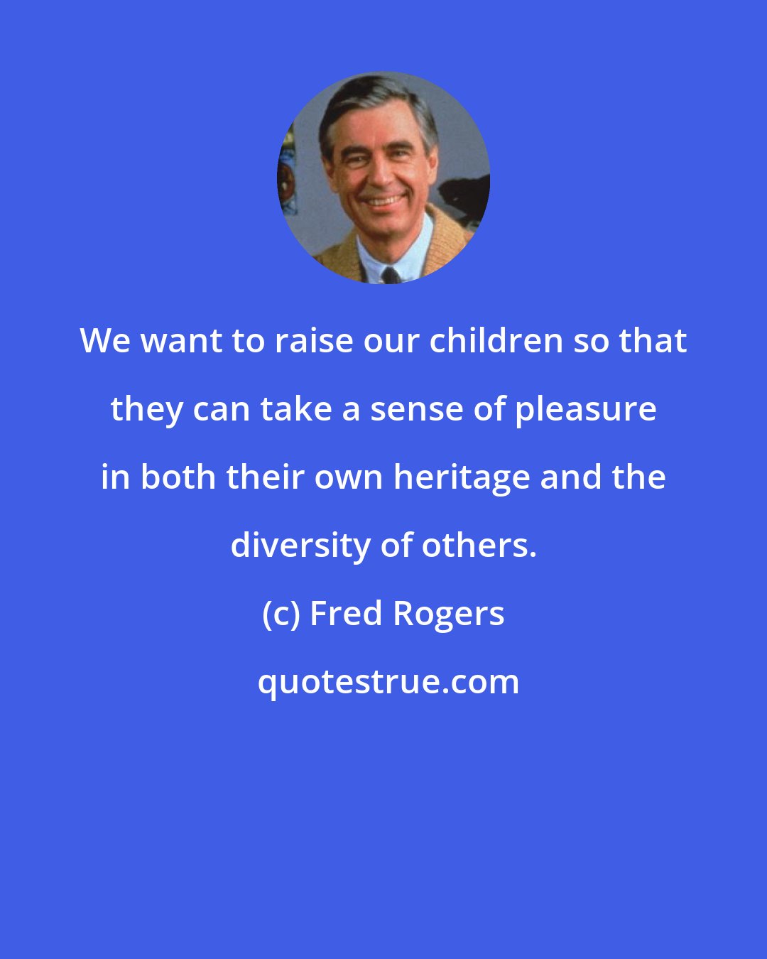 Fred Rogers: We want to raise our children so that they can take a sense of pleasure in both their own heritage and the diversity of others.