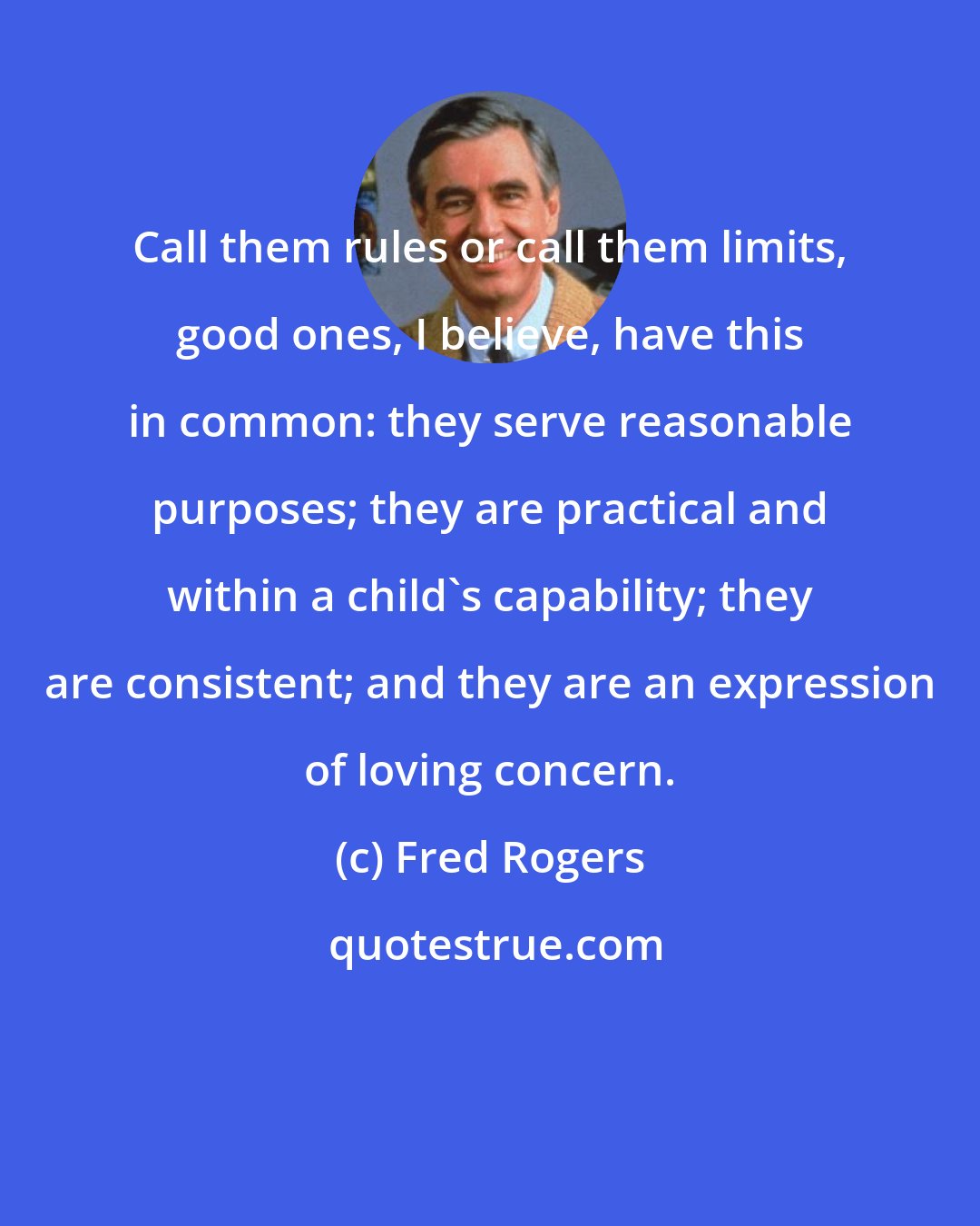 Fred Rogers: Call them rules or call them limits, good ones, I believe, have this in common: they serve reasonable purposes; they are practical and within a child's capability; they are consistent; and they are an expression of loving concern.