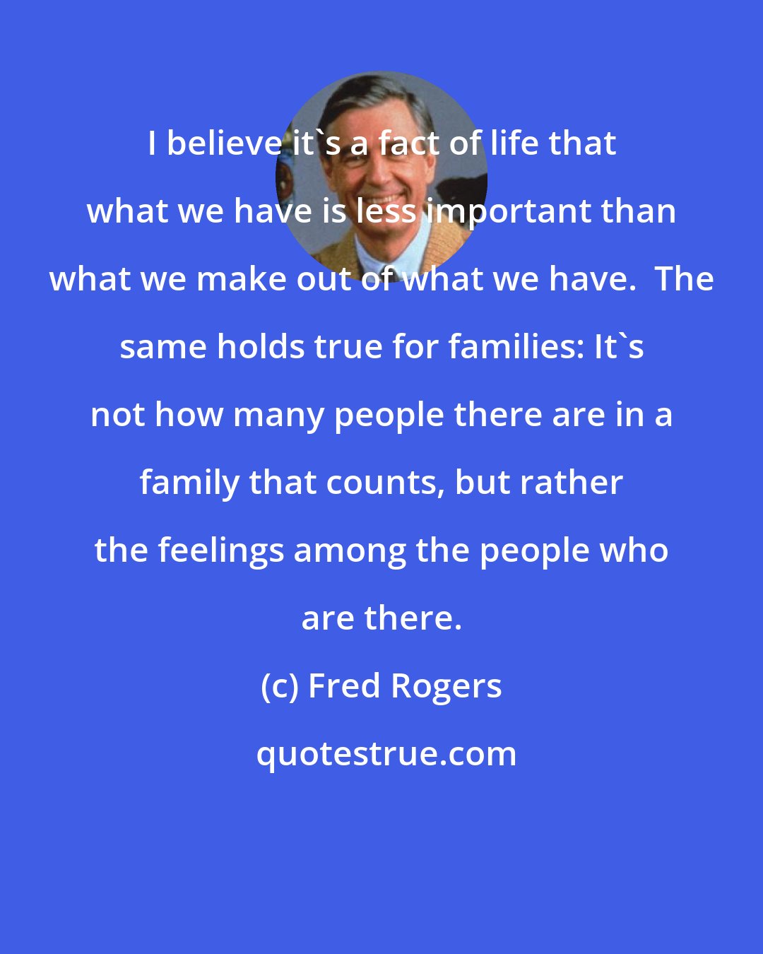 Fred Rogers: I believe it's a fact of life that what we have is less important than what we make out of what we have.  The same holds true for families: It's not how many people there are in a family that counts, but rather the feelings among the people who are there.