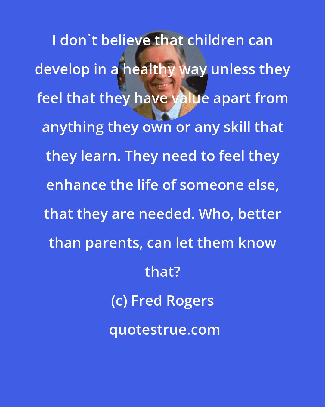 Fred Rogers: I don't believe that children can develop in a healthy way unless they feel that they have value apart from anything they own or any skill that they learn. They need to feel they enhance the life of someone else, that they are needed. Who, better than parents, can let them know that?