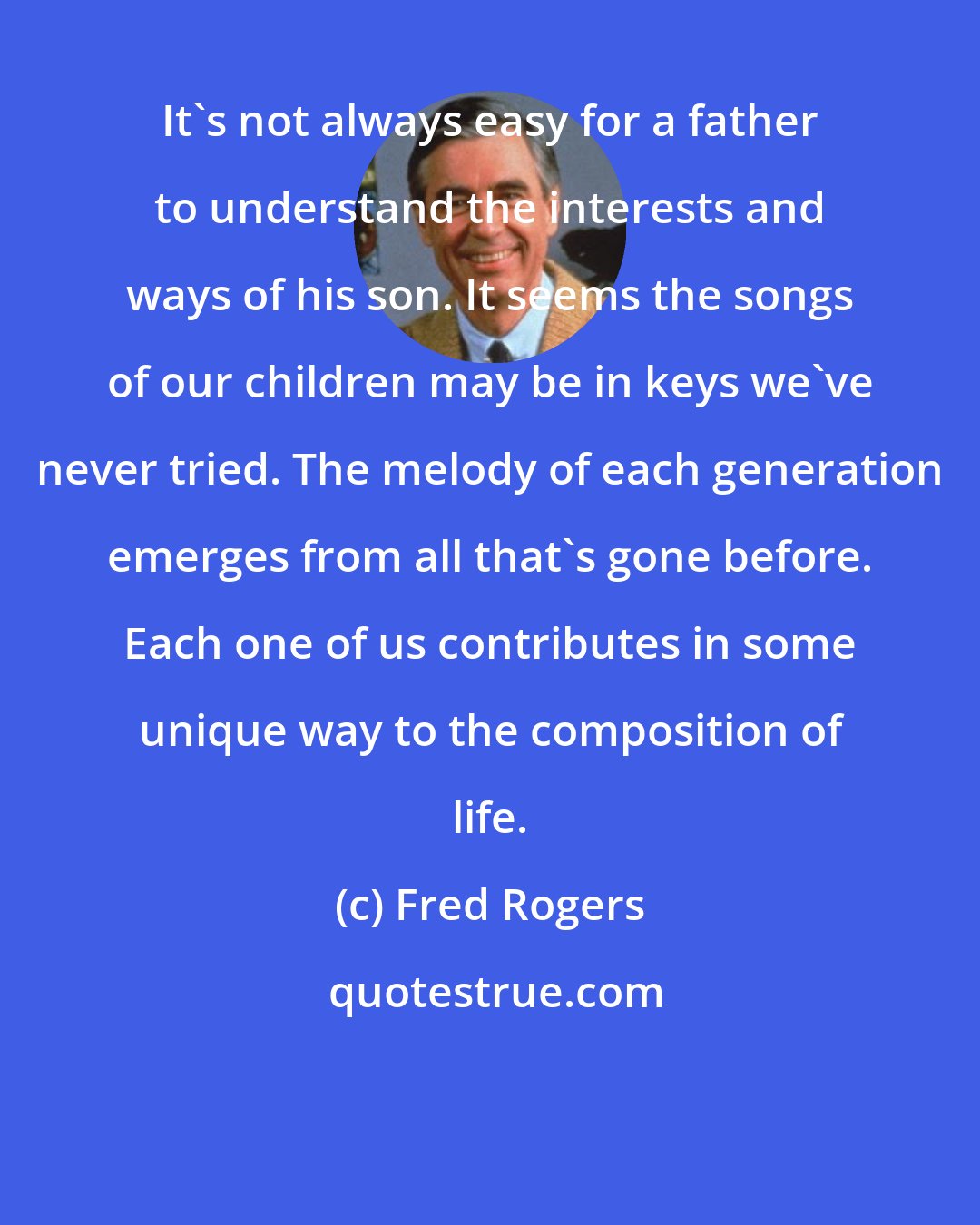 Fred Rogers: It's not always easy for a father to understand the interests and ways of his son. It seems the songs of our children may be in keys we've never tried. The melody of each generation emerges from all that's gone before. Each one of us contributes in some unique way to the composition of life.