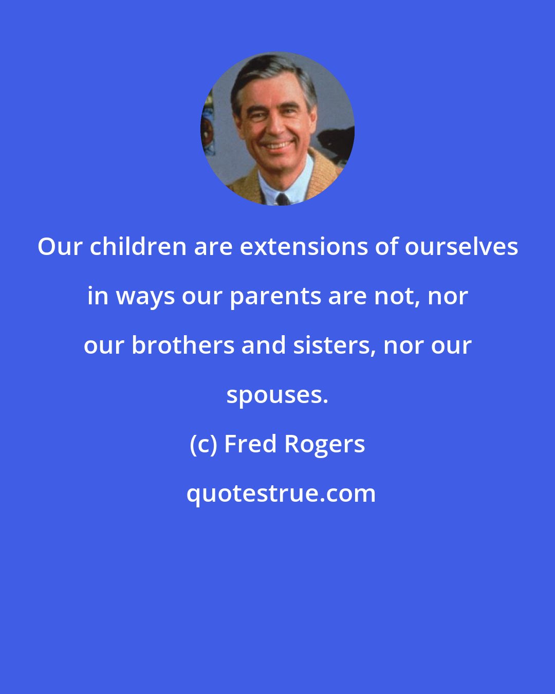 Fred Rogers: Our children are extensions of ourselves in ways our parents are not, nor our brothers and sisters, nor our spouses.