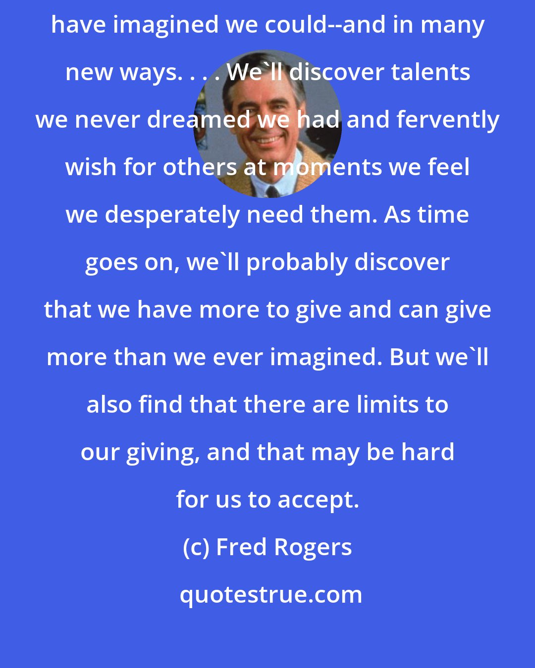 Fred Rogers: Parenting forces us to get to know ourselves better than we ever might have imagined we could--and in many new ways. . . . We'll discover talents we never dreamed we had and fervently wish for others at moments we feel we desperately need them. As time goes on, we'll probably discover that we have more to give and can give more than we ever imagined. But we'll also find that there are limits to our giving, and that may be hard for us to accept.