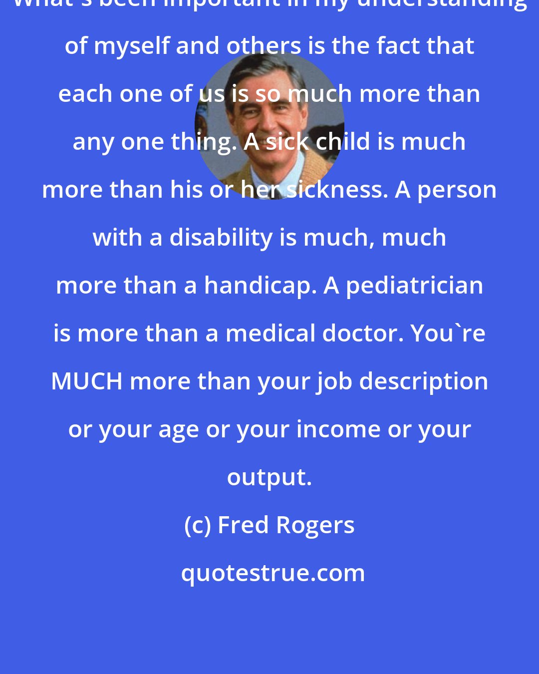 Fred Rogers: What's been important in my understanding of myself and others is the fact that each one of us is so much more than any one thing. A sick child is much more than his or her sickness. A person with a disability is much, much more than a handicap. A pediatrician is more than a medical doctor. You're MUCH more than your job description or your age or your income or your output.