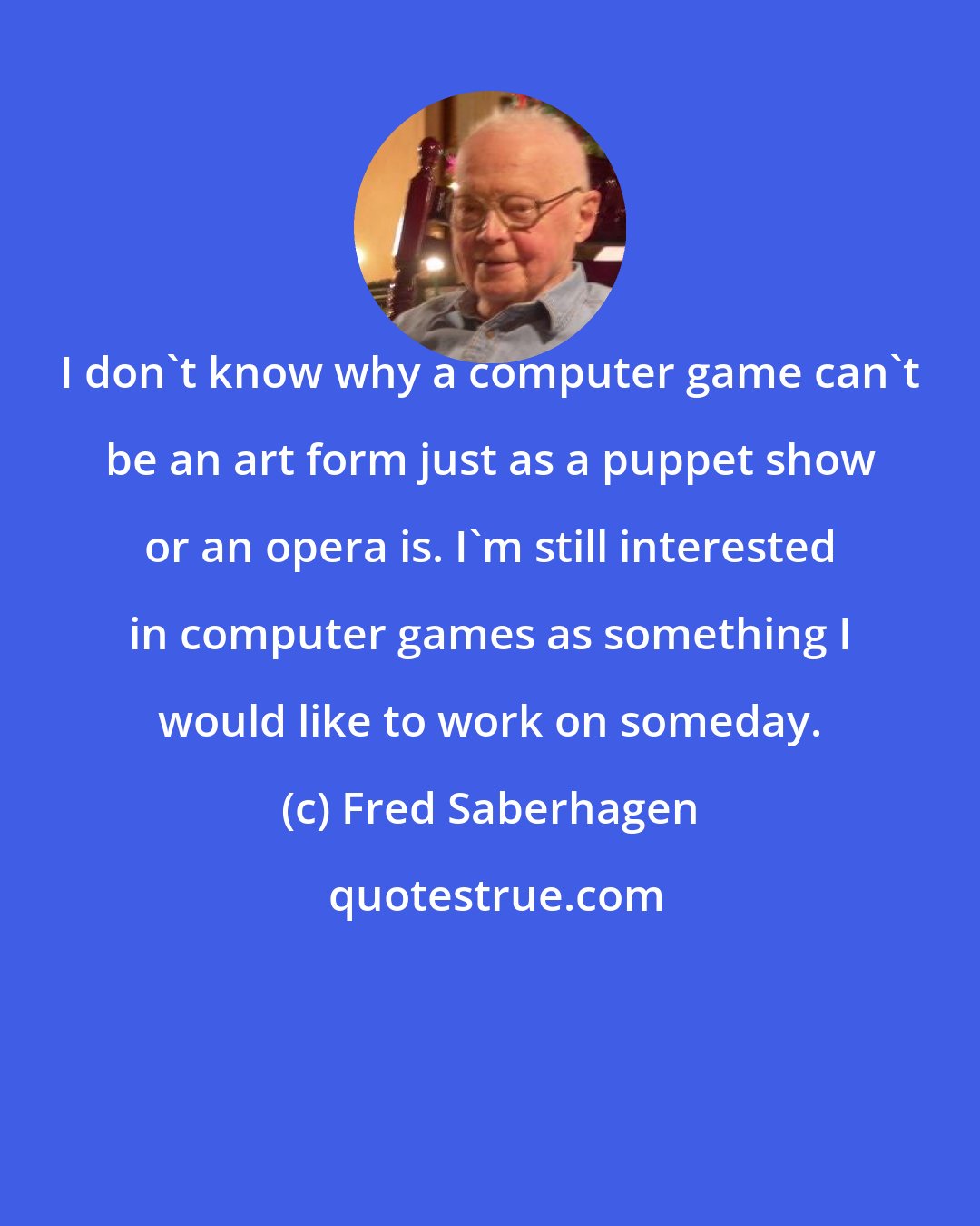 Fred Saberhagen: I don't know why a computer game can't be an art form just as a puppet show or an opera is. I'm still interested in computer games as something I would like to work on someday.