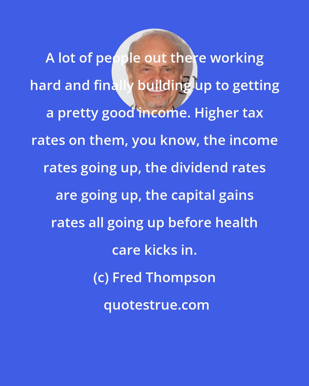 Fred Thompson: A lot of people out there working hard and finally building up to getting a pretty good income. Higher tax rates on them, you know, the income rates going up, the dividend rates are going up, the capital gains rates all going up before health care kicks in.