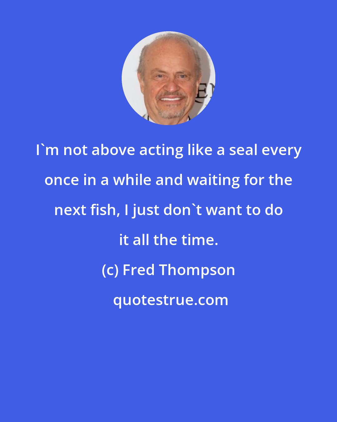 Fred Thompson: I'm not above acting like a seal every once in a while and waiting for the next fish, I just don't want to do it all the time.