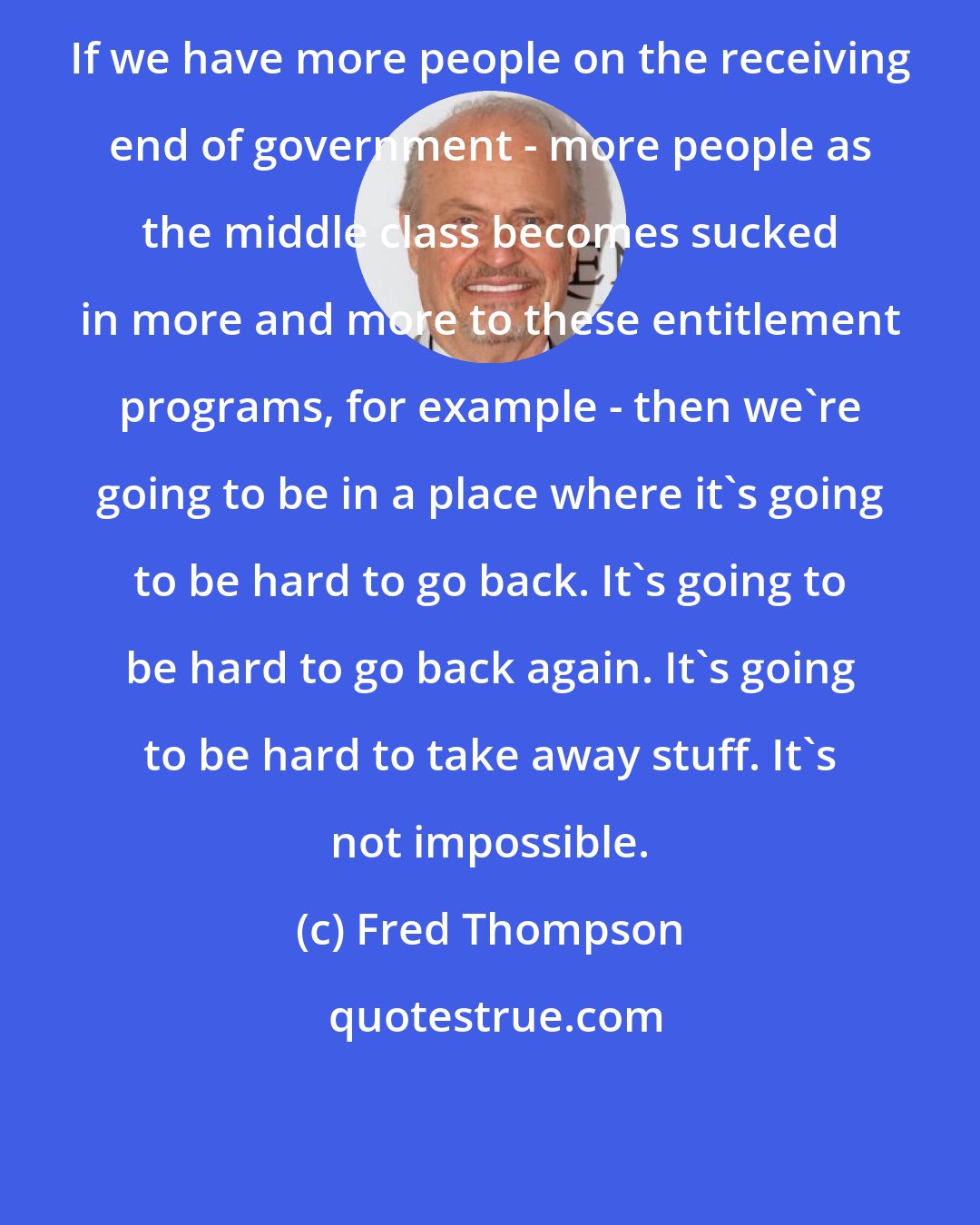 Fred Thompson: If we have more people on the receiving end of government - more people as the middle class becomes sucked in more and more to these entitlement programs, for example - then we're going to be in a place where it's going to be hard to go back. It's going to be hard to go back again. It's going to be hard to take away stuff. It's not impossible.