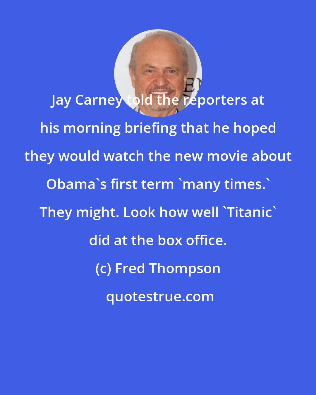 Fred Thompson: Jay Carney told the reporters at his morning briefing that he hoped they would watch the new movie about Obama's first term 'many times.' They might. Look how well 'Titanic' did at the box office.