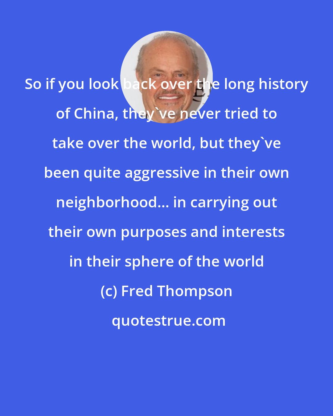 Fred Thompson: So if you look back over the long history of China, they've never tried to take over the world, but they've been quite aggressive in their own neighborhood... in carrying out their own purposes and interests in their sphere of the world