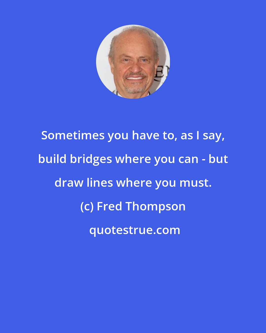 Fred Thompson: Sometimes you have to, as I say, build bridges where you can - but draw lines where you must.