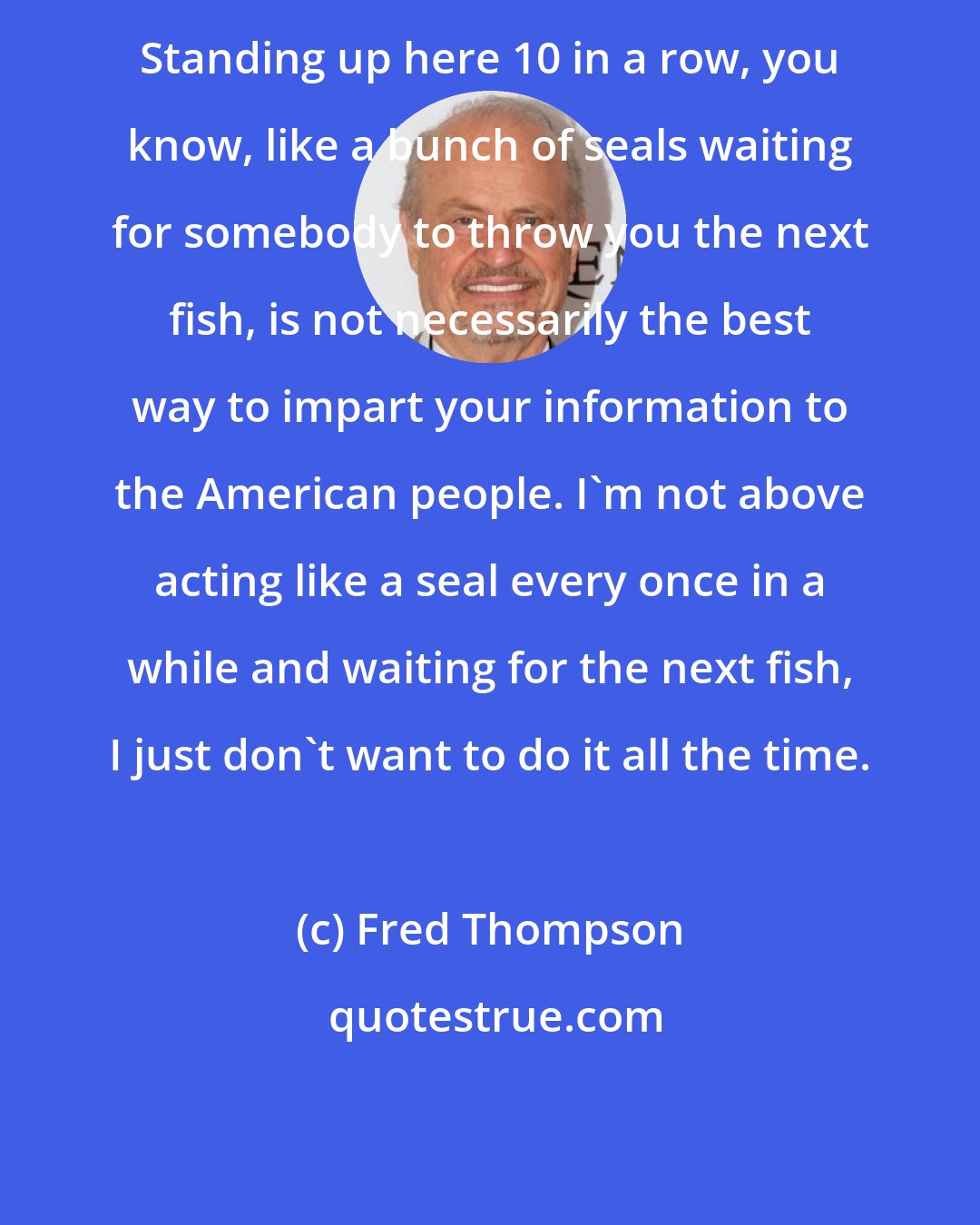 Fred Thompson: Standing up here 10 in a row, you know, like a bunch of seals waiting for somebody to throw you the next fish, is not necessarily the best way to impart your information to the American people. I'm not above acting like a seal every once in a while and waiting for the next fish, I just don't want to do it all the time.