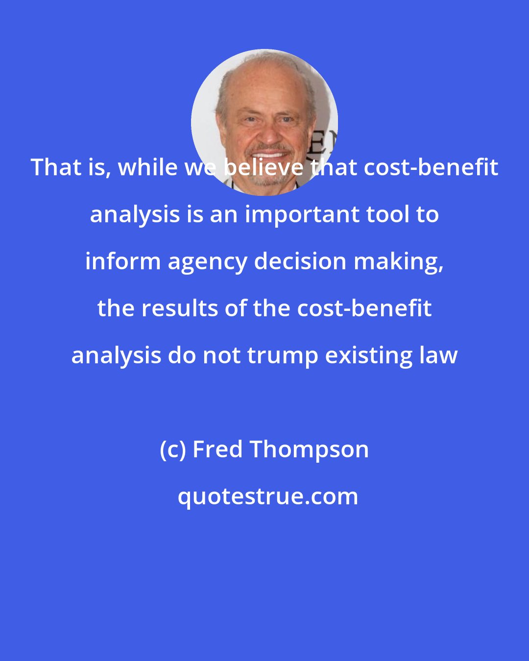 Fred Thompson: That is, while we believe that cost-benefit analysis is an important tool to inform agency decision making, the results of the cost-benefit analysis do not trump existing law