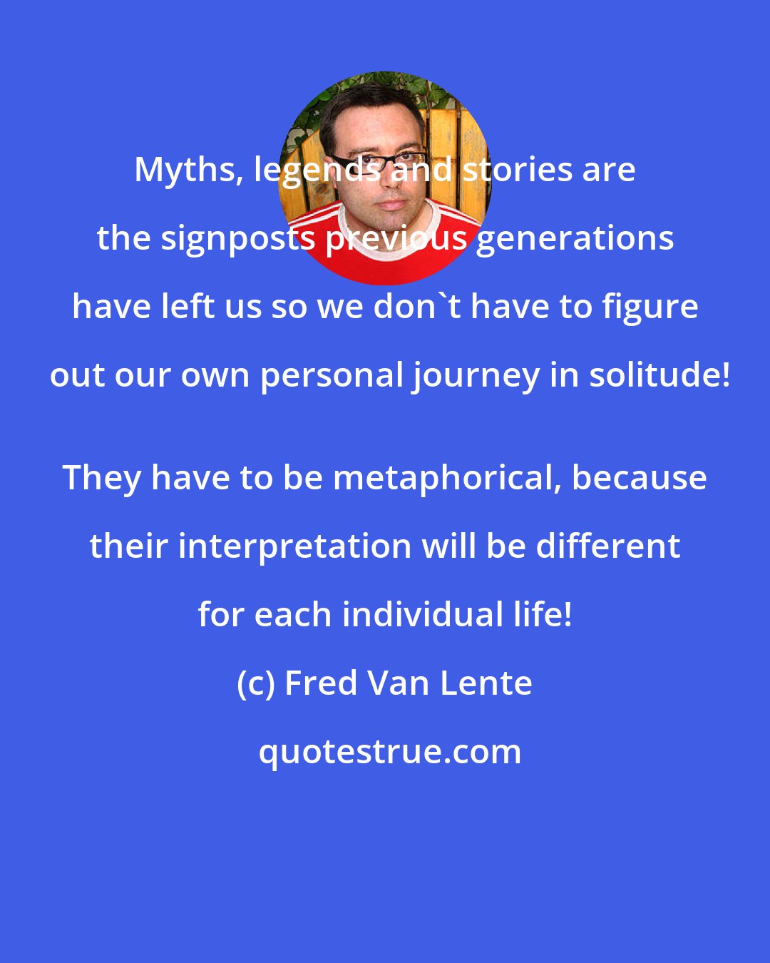 Fred Van Lente: Myths, legends and stories are the signposts previous generations have left us so we don't have to figure out our own personal journey in solitude!
 They have to be metaphorical, because their interpretation will be different for each individual life!