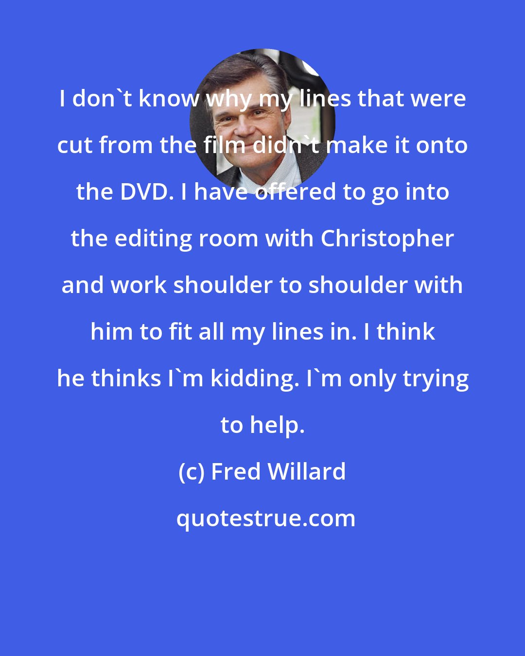 Fred Willard: I don't know why my lines that were cut from the film didn't make it onto the DVD. I have offered to go into the editing room with Christopher and work shoulder to shoulder with him to fit all my lines in. I think he thinks I'm kidding. I'm only trying to help.