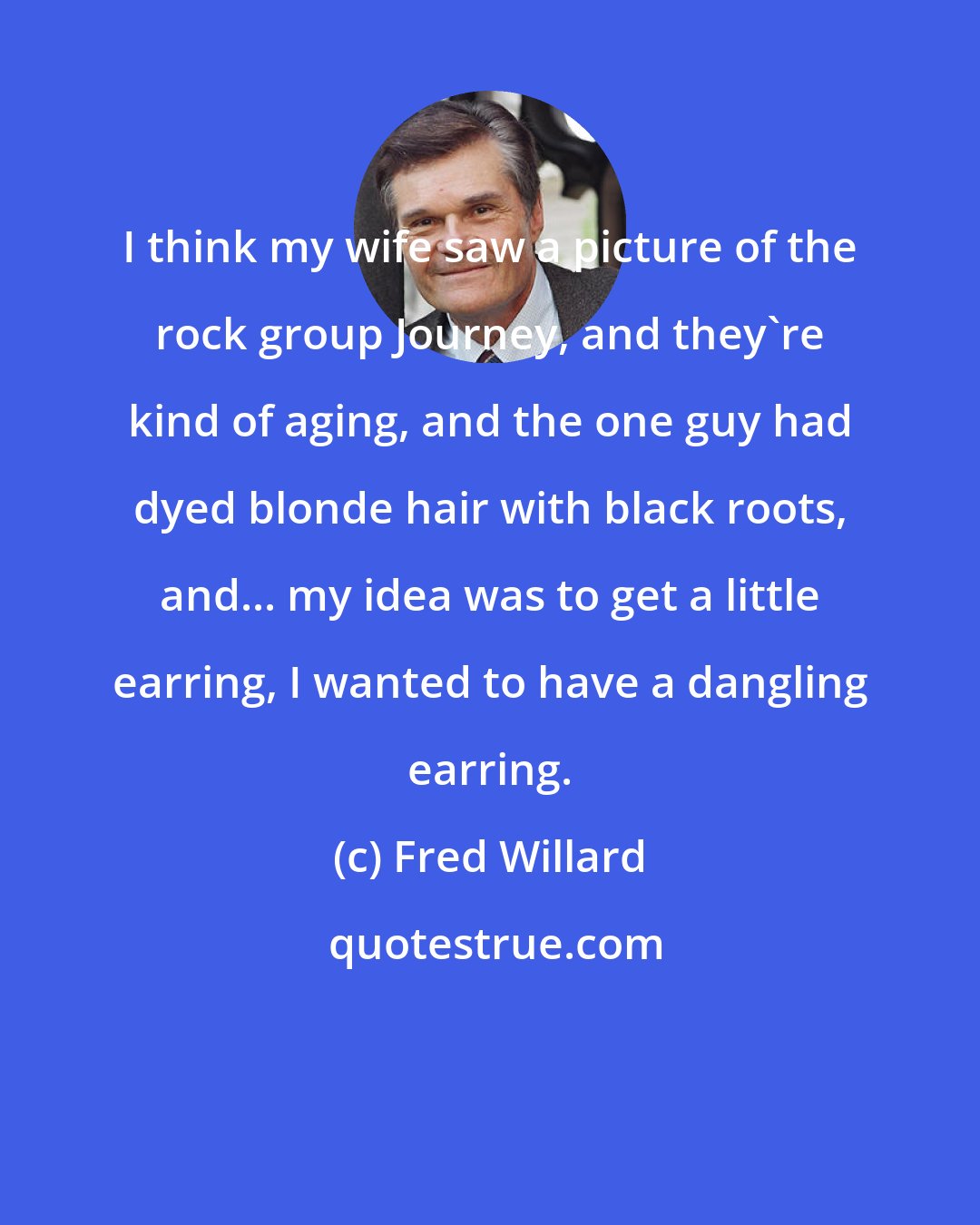 Fred Willard: I think my wife saw a picture of the rock group Journey, and they're kind of aging, and the one guy had dyed blonde hair with black roots, and... my idea was to get a little earring, I wanted to have a dangling earring.