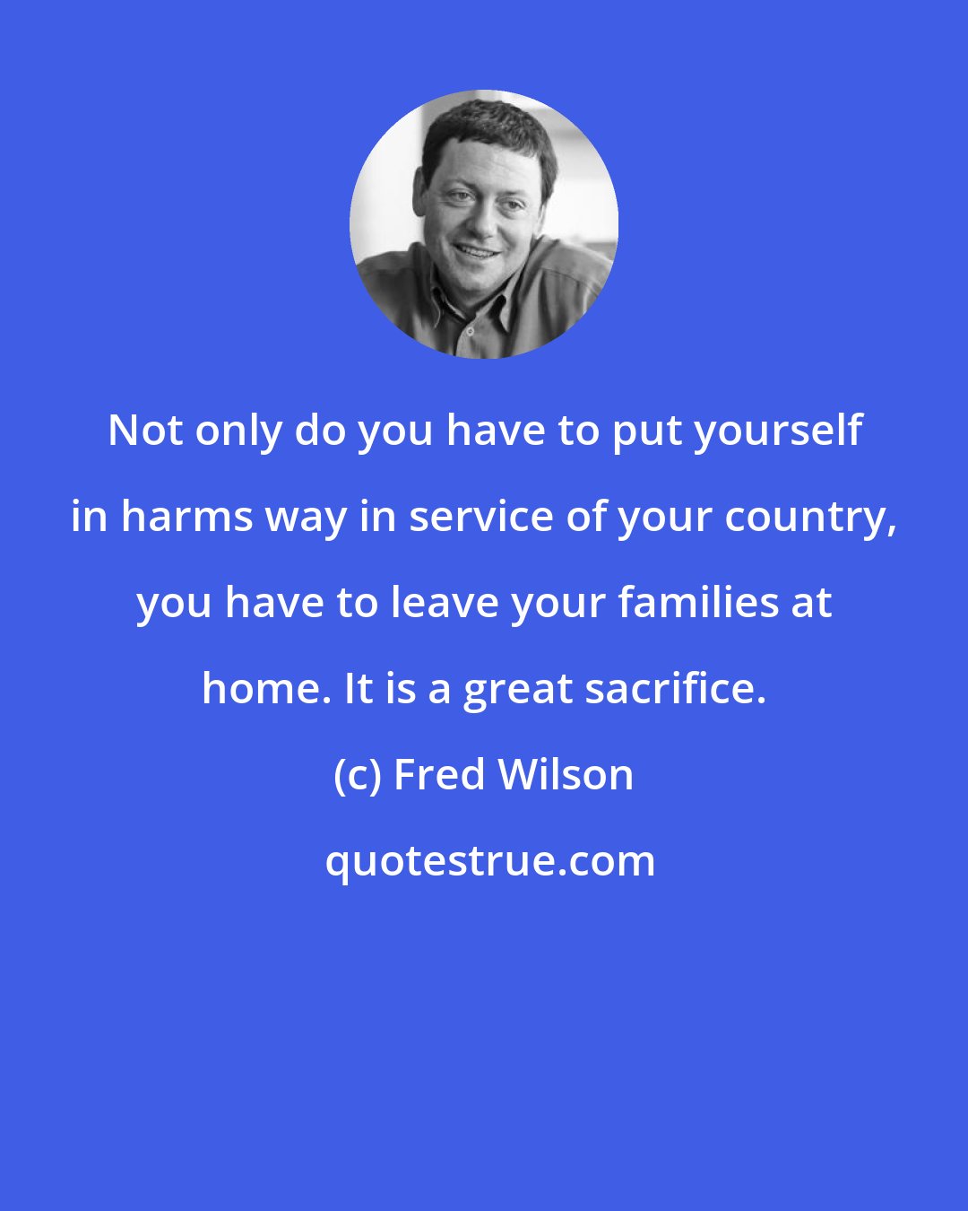 Fred Wilson: Not only do you have to put yourself in harms way in service of your country, you have to leave your families at home. It is a great sacrifice.