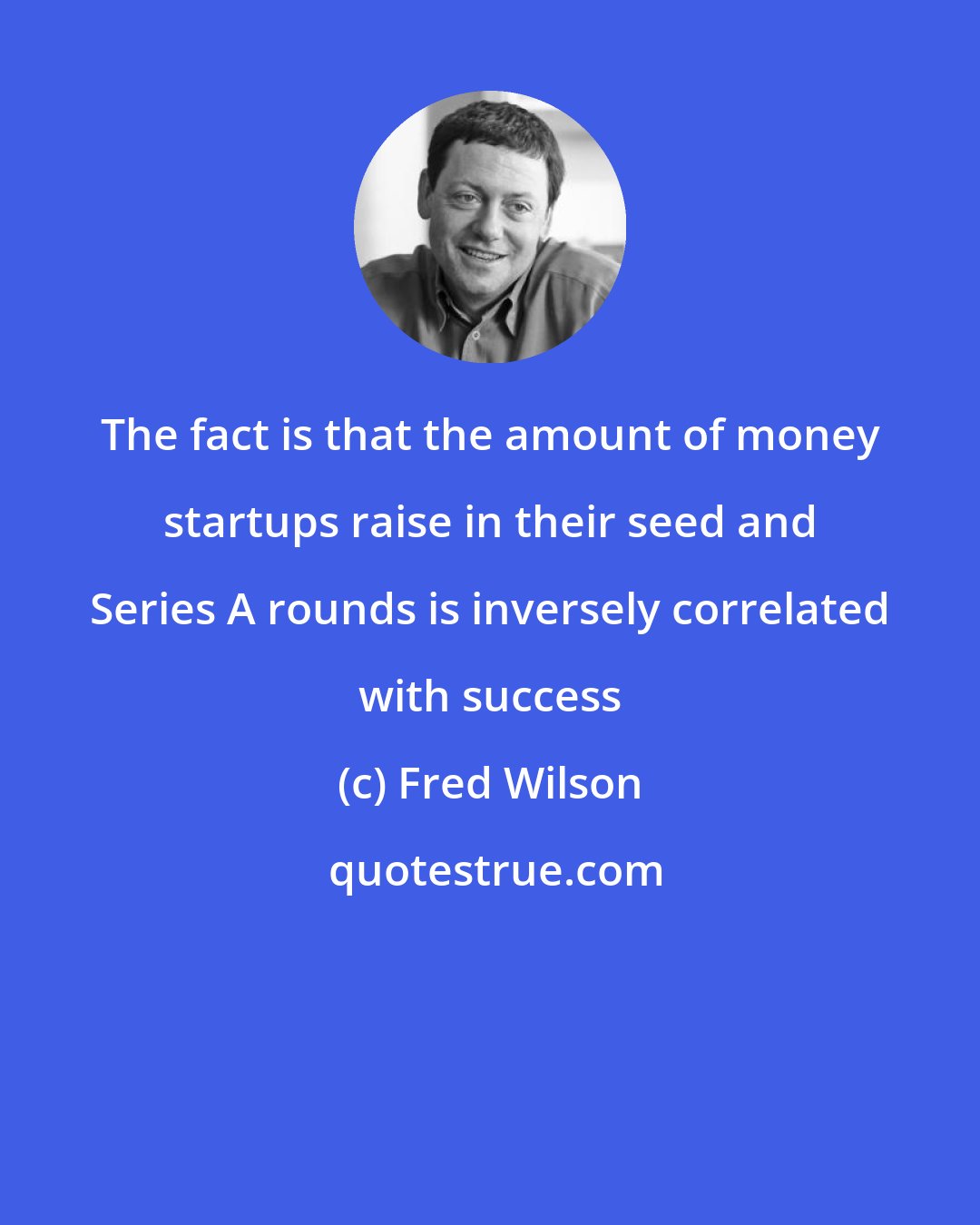 Fred Wilson: The fact is that the amount of money startups raise in their seed and Series A rounds is inversely correlated with success