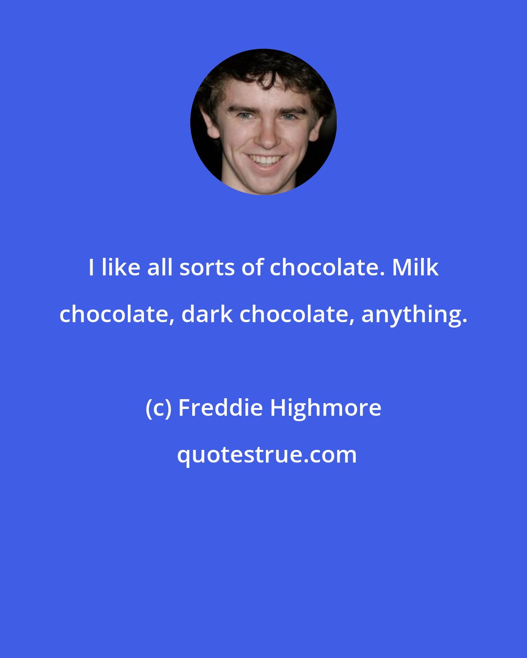 Freddie Highmore: I like all sorts of chocolate. Milk chocolate, dark chocolate, anything.