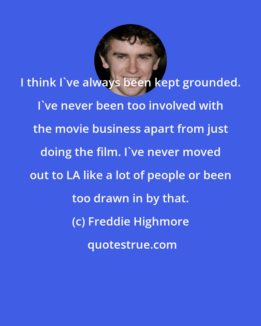 Freddie Highmore: I think I've always been kept grounded. I've never been too involved with the movie business apart from just doing the film. I've never moved out to LA like a lot of people or been too drawn in by that.