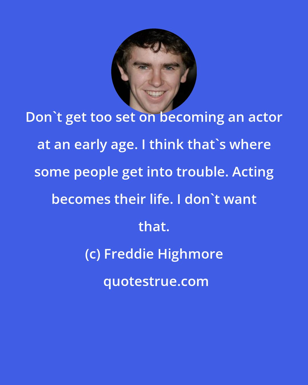 Freddie Highmore: Don't get too set on becoming an actor at an early age. I think that's where some people get into trouble. Acting becomes their life. I don't want that.